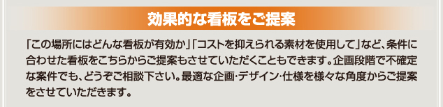 「この場所にはどんな看板が有効か」「コストを抑えられる素材を使用して」など条件に合わせた看板をご提案することができます