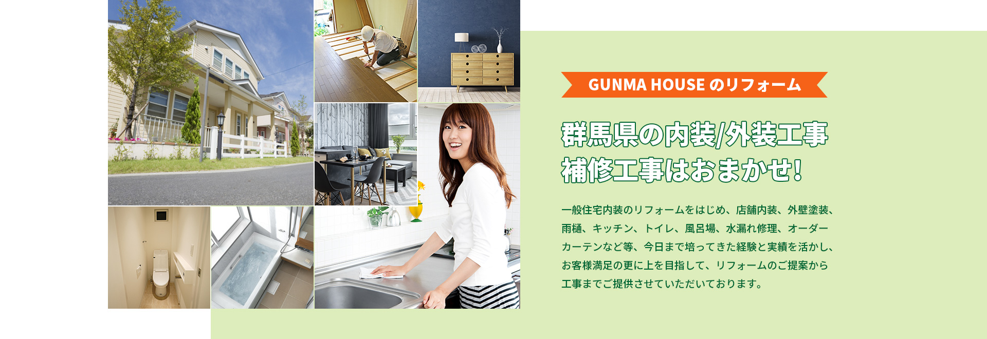 GUNMA HOUSE のリフォーム 群馬県の内装/外装工事、補修工事はおまかせ! 一般住宅内装のリフォームをはじめ、店舗内装、外壁塗装、雨樋、キッチン、トイレ、風呂場、水漏れ修理、オーダーカーテンなど等、今日まで培ってきた経験と実績を活かし、お客様満足の更に上を目指して、リフォームのご提案から工事までご提供させていただいております。