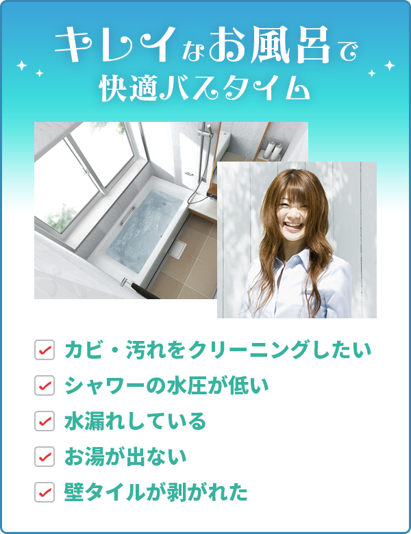 キレイなお風呂で快適バスタイム カビ・汚れをクリーニングしたい シャワーの水圧が低い 水漏れしている お湯が出ない 壁タイルが剥がれた