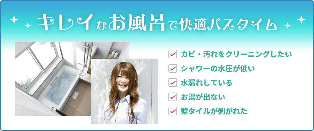 キレイなお風呂で快適バスタイム カビ・汚れをクリーニングしたい シャワーの水圧が低い 水漏れしている お湯が出ない 壁タイルが剥がれた