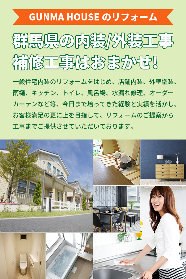 GUNMA HOUSE のリフォーム 群馬県の内装/外装工事、補修工事はおまかせ! 一般住宅内装のリフォームをはじめ、店舗内装、外壁塗装、雨樋、キッチン、トイレ、風呂場、水漏れ修理、オーダーカーテンなど等、今日まで培ってきた経験と実績を活かし、お客様満足の更に上を目指して、リフォームのご提案から工事までご提供させていただいております。